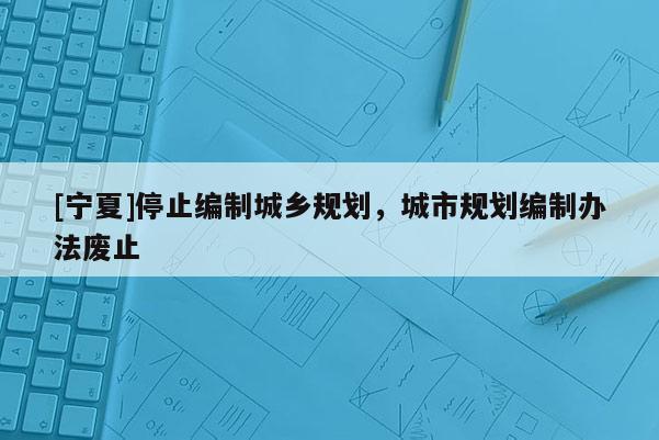 [寧夏]停止編制城鄉(xiāng)規(guī)劃，城市規(guī)劃編制辦法廢止