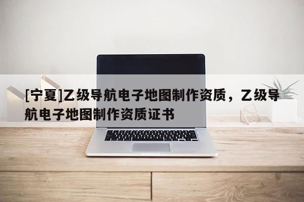 [寧夏]乙級(jí)導(dǎo)航電子地圖制作資質(zhì)，乙級(jí)導(dǎo)航電子地圖制作資質(zhì)證書