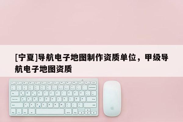 [寧夏]導(dǎo)航電子地圖制作資質(zhì)單位，甲級(jí)導(dǎo)航電子地圖資質(zhì)