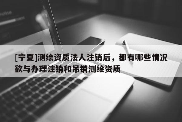 [寧夏]測繪資質(zhì)法人注銷后，都有哪些情況欲與辦理注銷和吊銷測繪資質(zhì)