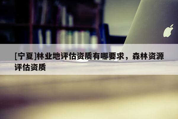 [寧夏]林業(yè)地評(píng)估資質(zhì)有哪要求，森林資源評(píng)估資質(zhì)