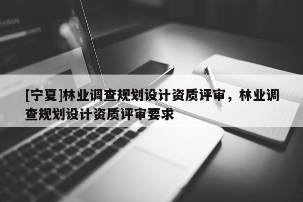[寧夏]林業(yè)調(diào)查規(guī)劃設(shè)計資質(zhì)評審，林業(yè)調(diào)查規(guī)劃設(shè)計資質(zhì)評審要求