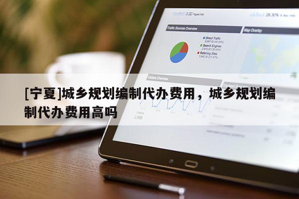 [寧夏]城鄉(xiāng)規(guī)劃編制代辦費(fèi)用，城鄉(xiāng)規(guī)劃編制代辦費(fèi)用高嗎