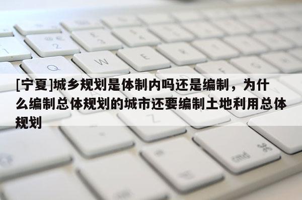 [寧夏]城鄉(xiāng)規(guī)劃是體制內(nèi)嗎還是編制，為什么編制總體規(guī)劃的城市還要編制土地利用總體規(guī)劃
