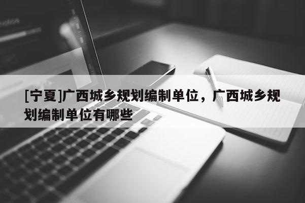 [寧夏]廣西城鄉(xiāng)規(guī)劃編制單位，廣西城鄉(xiāng)規(guī)劃編制單位有哪些