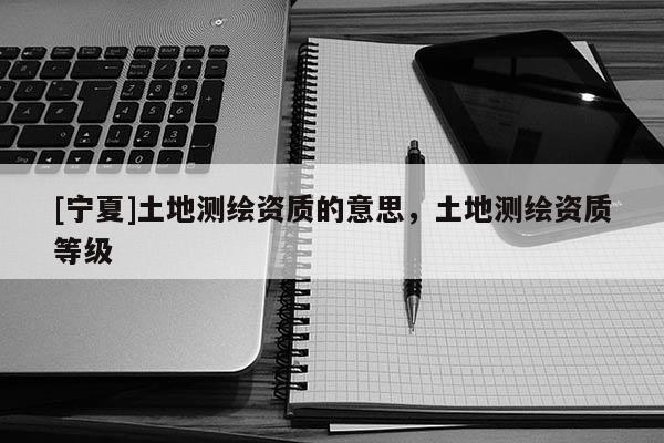 [寧夏]土地測繪資質(zhì)的意思，土地測繪資質(zhì)等級