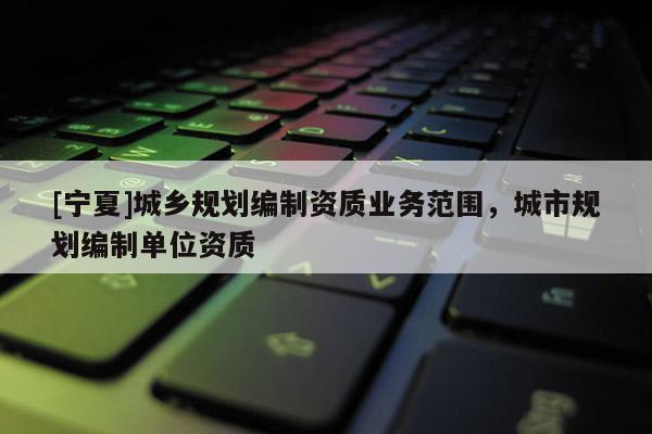 [寧夏]城鄉(xiāng)規(guī)劃編制資質(zhì)業(yè)務(wù)范圍，城市規(guī)劃編制單位資質(zhì)