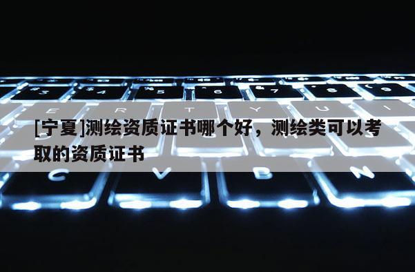 [寧夏]測繪資質證書哪個好，測繪類可以考取的資質證書