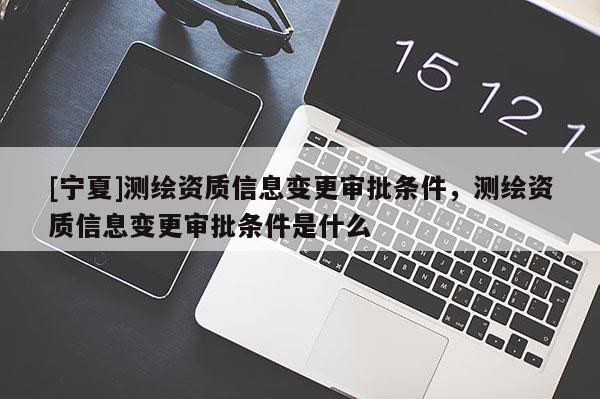 [寧夏]測繪資質(zhì)信息變更審批條件，測繪資質(zhì)信息變更審批條件是什么