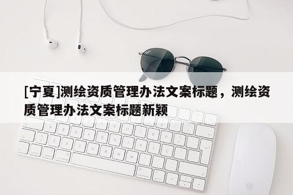 [寧夏]測(cè)繪資質(zhì)管理辦法文案標(biāo)題，測(cè)繪資質(zhì)管理辦法文案標(biāo)題新穎