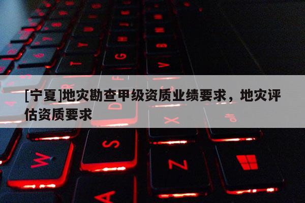 [寧夏]地災(zāi)勘查甲級(jí)資質(zhì)業(yè)績(jī)要求，地災(zāi)評(píng)估資質(zhì)要求