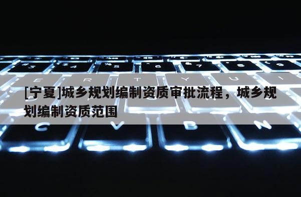 [寧夏]城鄉(xiāng)規(guī)劃編制資質(zhì)審批流程，城鄉(xiāng)規(guī)劃編制資質(zhì)范圍
