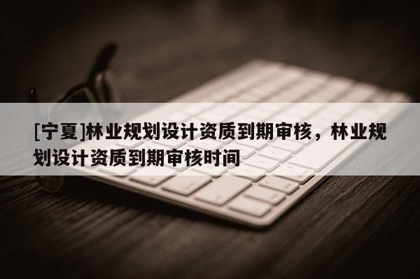 [寧夏]林業(yè)規(guī)劃設(shè)計(jì)資質(zhì)到期審核，林業(yè)規(guī)劃設(shè)計(jì)資質(zhì)到期審核時(shí)間