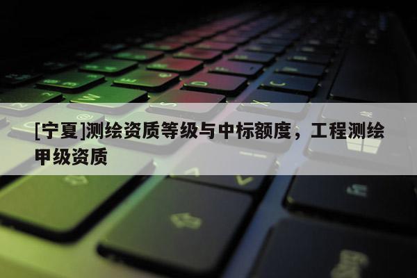 [寧夏]測(cè)繪資質(zhì)等級(jí)與中標(biāo)額度，工程測(cè)繪甲級(jí)資質(zhì)