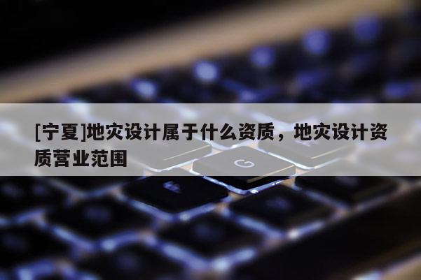 [寧夏]地災設計屬于什么資質(zhì)，地災設計資質(zhì)營業(yè)范圍