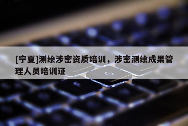 [寧夏]測繪涉密資質(zhì)培訓(xùn)，涉密測繪成果管理人員培訓(xùn)證