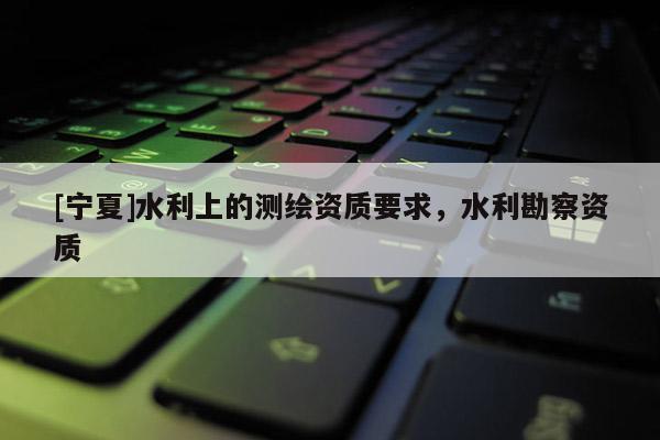[寧夏]水利上的測(cè)繪資質(zhì)要求，水利勘察資質(zhì)