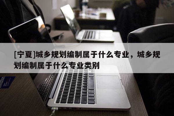 [寧夏]城鄉(xiāng)規(guī)劃編制屬于什么專業(yè)，城鄉(xiāng)規(guī)劃編制屬于什么專業(yè)類別