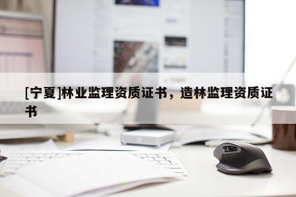 [寧夏]林業(yè)監(jiān)理資質(zhì)證書(shū)，造林監(jiān)理資質(zhì)證書(shū)