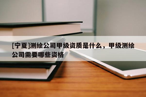 [寧夏]測(cè)繪公司甲級(jí)資質(zhì)是什么，甲級(jí)測(cè)繪公司需要哪些資格