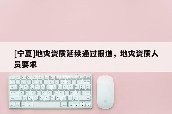 [寧夏]地災資質延續(xù)通過報道，地災資質人員要求