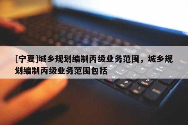 [寧夏]城鄉(xiāng)規(guī)劃編制丙級(jí)業(yè)務(wù)范圍，城鄉(xiāng)規(guī)劃編制丙級(jí)業(yè)務(wù)范圍包括