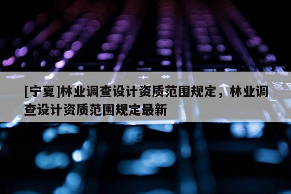 [寧夏]林業(yè)調(diào)查設(shè)計(jì)資質(zhì)范圍規(guī)定，林業(yè)調(diào)查設(shè)計(jì)資質(zhì)范圍規(guī)定最新