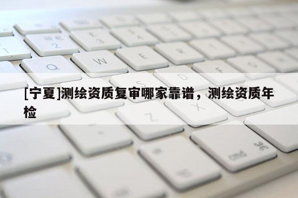 [寧夏]測繪資質(zhì)復審哪家靠譜，測繪資質(zhì)年檢