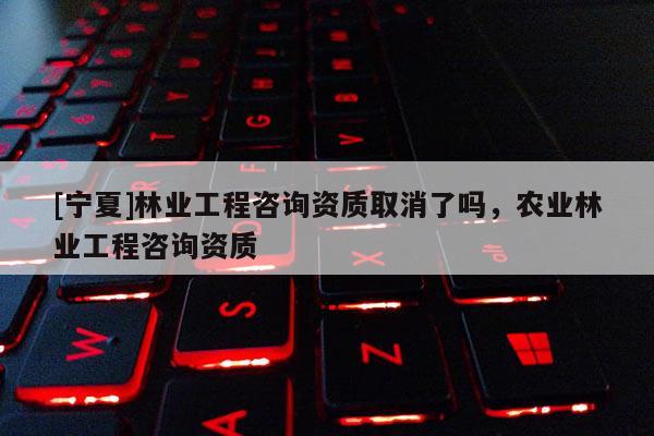 [寧夏]林業(yè)工程咨詢資質取消了嗎，農業(yè)林業(yè)工程咨詢資質