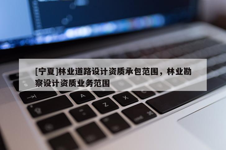 [寧夏]林業(yè)道路設(shè)計(jì)資質(zhì)承包范圍，林業(yè)勘察設(shè)計(jì)資質(zhì)業(yè)務(wù)范圍