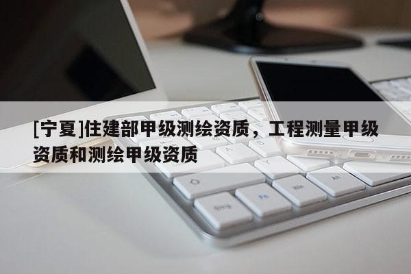 [寧夏]住建部甲級測繪資質(zhì)，工程測量甲級資質(zhì)和測繪甲級資質(zhì)