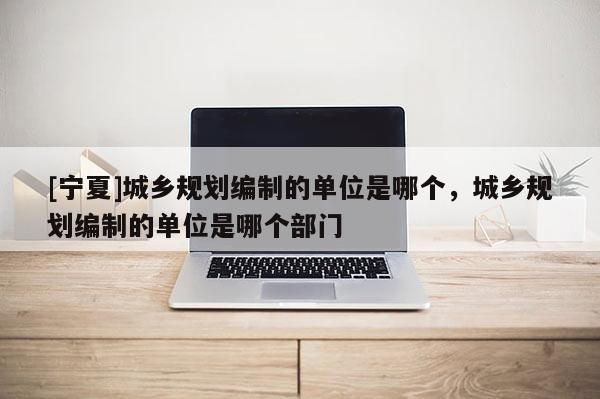 [寧夏]城鄉(xiāng)規(guī)劃編制的單位是哪個，城鄉(xiāng)規(guī)劃編制的單位是哪個部門