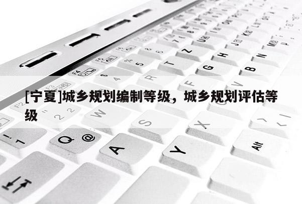 [寧夏]城鄉(xiāng)規(guī)劃編制等級，城鄉(xiāng)規(guī)劃評估等級