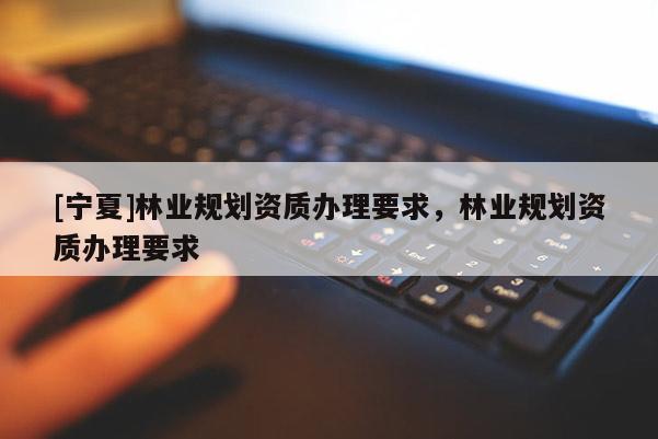 [寧夏]林業(yè)規(guī)劃資質(zhì)辦理要求，林業(yè)規(guī)劃資質(zhì)辦理要求