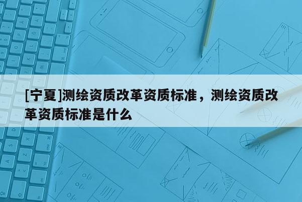 [寧夏]測(cè)繪資質(zhì)改革資質(zhì)標(biāo)準(zhǔn)，測(cè)繪資質(zhì)改革資質(zhì)標(biāo)準(zhǔn)是什么