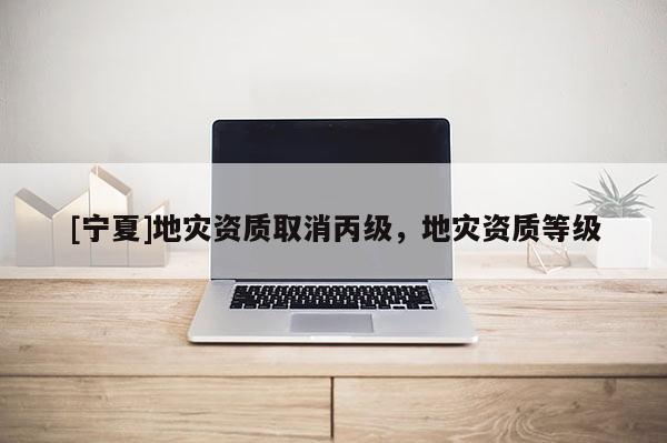 [寧夏]地災(zāi)資質(zhì)取消丙級(jí)，地災(zāi)資質(zhì)等級(jí)