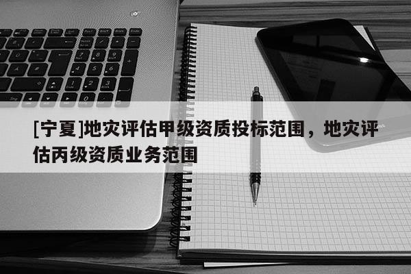 [寧夏]地災(zāi)評估甲級資質(zhì)投標(biāo)范圍，地災(zāi)評估丙級資質(zhì)業(yè)務(wù)范圍
