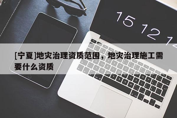[寧夏]地災(zāi)治理資質(zhì)范圍，地災(zāi)治理施工需要什么資質(zhì)