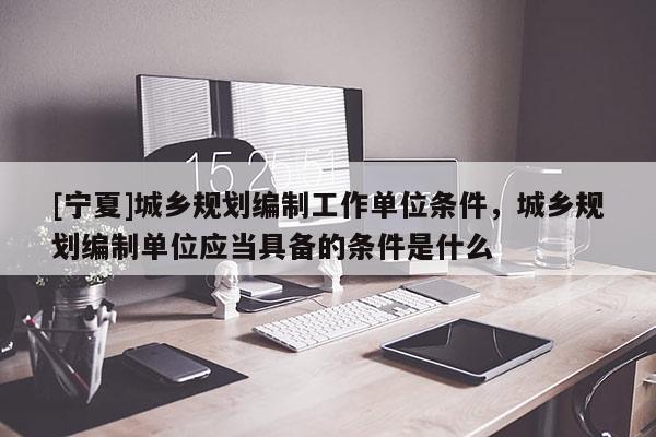 [寧夏]城鄉(xiāng)規(guī)劃編制工作單位條件，城鄉(xiāng)規(guī)劃編制單位應當具備的條件是什么