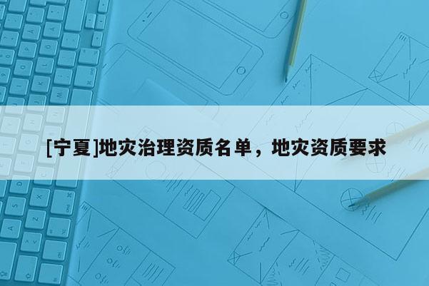 [寧夏]地災(zāi)治理資質(zhì)名單，地災(zāi)資質(zhì)要求