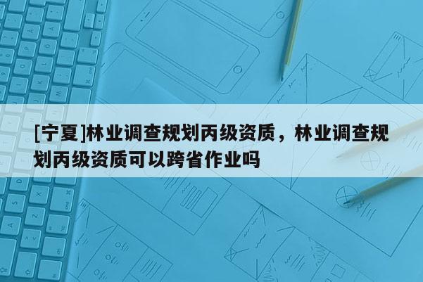 [寧夏]林業(yè)調(diào)查規(guī)劃丙級資質(zhì)，林業(yè)調(diào)查規(guī)劃丙級資質(zhì)可以跨省作業(yè)嗎