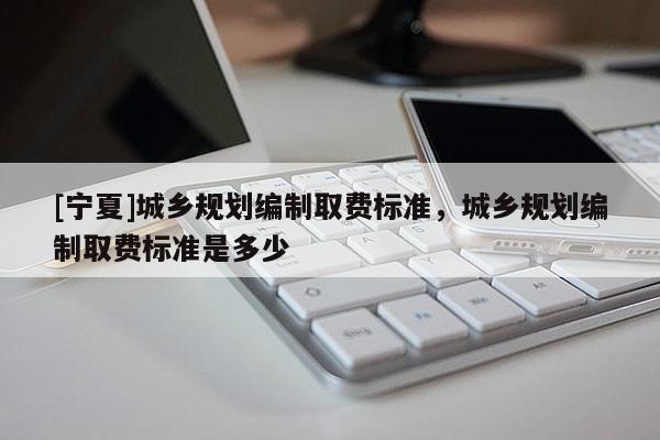 [寧夏]城鄉(xiāng)規(guī)劃編制取費標準，城鄉(xiāng)規(guī)劃編制取費標準是多少