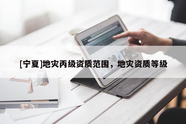 [寧夏]地災(zāi)丙級(jí)資質(zhì)范圍，地災(zāi)資質(zhì)等級(jí)