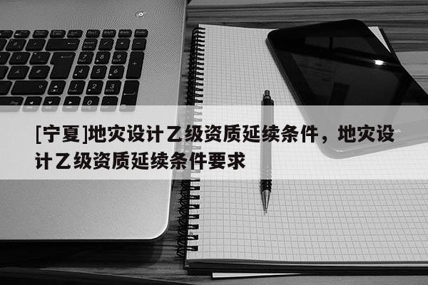 [寧夏]地災(zāi)設(shè)計(jì)乙級(jí)資質(zhì)延續(xù)條件，地災(zāi)設(shè)計(jì)乙級(jí)資質(zhì)延續(xù)條件要求
