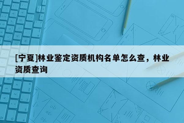 [寧夏]林業(yè)鑒定資質(zhì)機(jī)構(gòu)名單怎么查，林業(yè)資質(zhì)查詢
