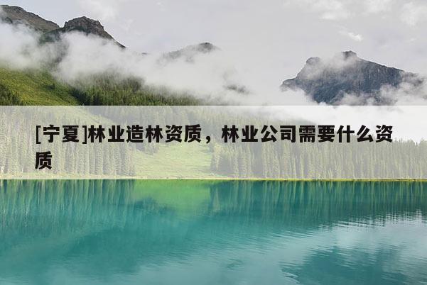 [寧夏]林業(yè)造林資質(zhì)，林業(yè)公司需要什么資質(zhì)