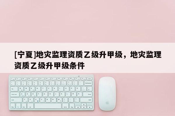 [寧夏]地災監(jiān)理資質乙級升甲級，地災監(jiān)理資質乙級升甲級條件