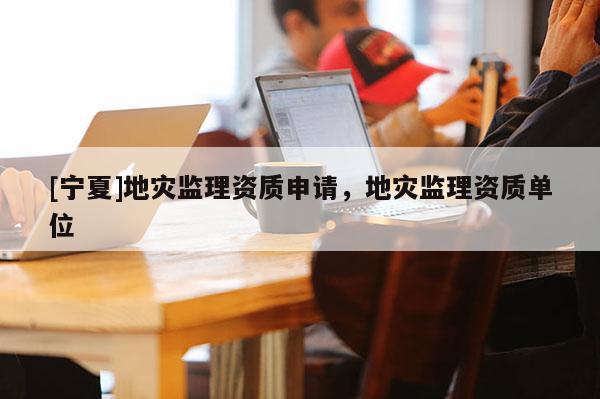 [寧夏]地災(zāi)監(jiān)理資質(zhì)申請，地災(zāi)監(jiān)理資質(zhì)單位