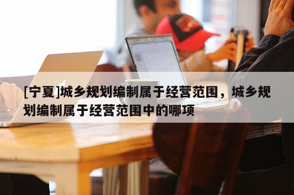 [寧夏]城鄉(xiāng)規(guī)劃編制屬于經(jīng)營范圍，城鄉(xiāng)規(guī)劃編制屬于經(jīng)營范圍中的哪項(xiàng)