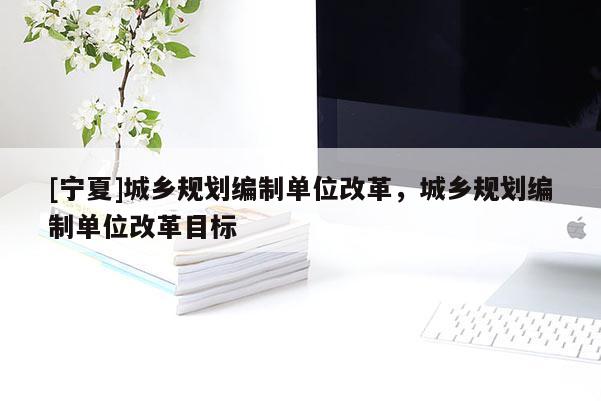 [寧夏]城鄉(xiāng)規(guī)劃編制單位改革，城鄉(xiāng)規(guī)劃編制單位改革目標